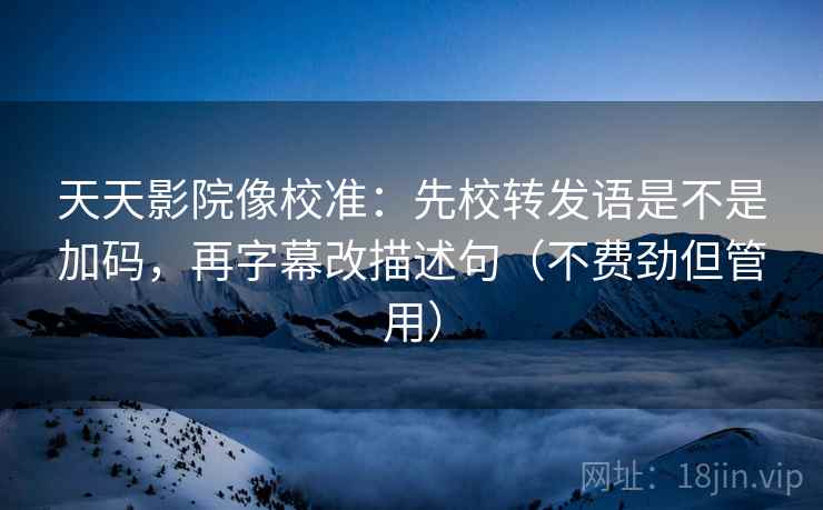 天天影院像校准：先校转发语是不是加码，再字幕改描述句（不费劲但管用）