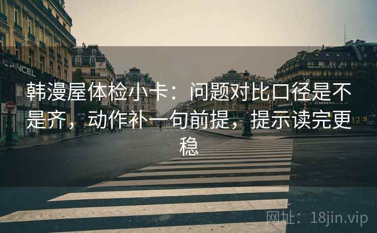 韩漫屋体检小卡：问题对比口径是不是齐，动作补一句前提，提示读完更稳