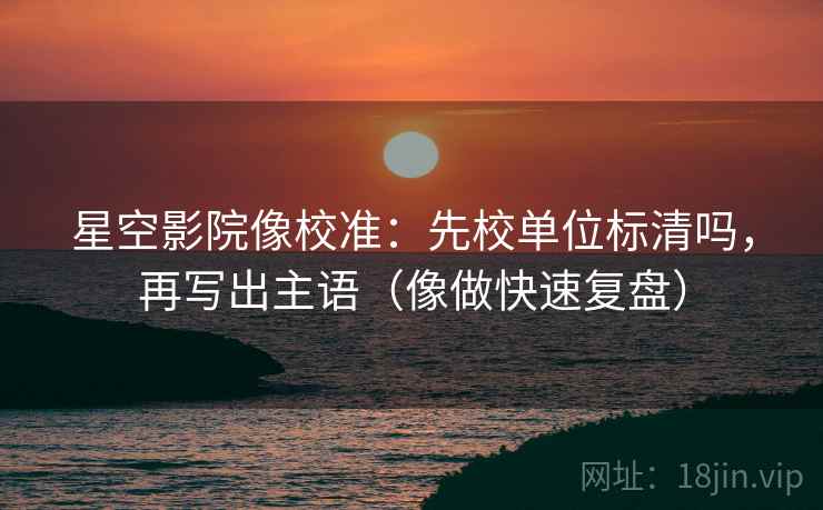 星空影院像校准：先校单位标清吗，再写出主语（像做快速复盘）