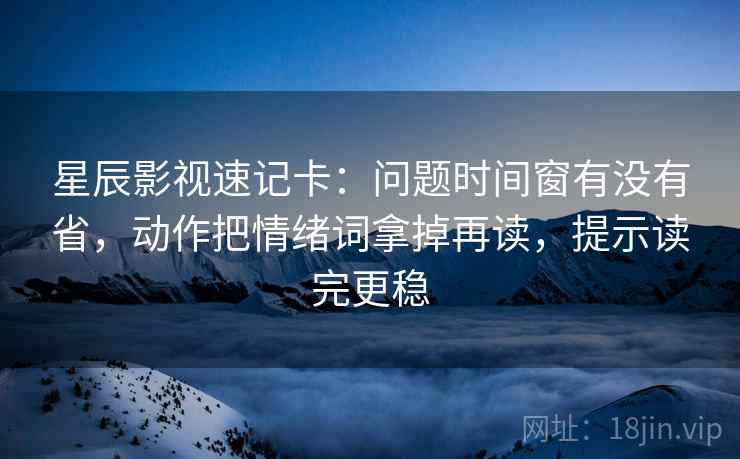 星辰影视速记卡：问题时间窗有没有省，动作把情绪词拿掉再读，提示读完更稳
