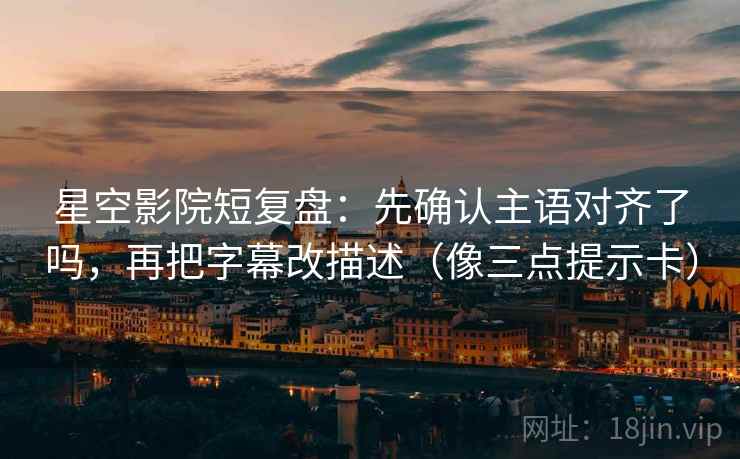 星空影院短复盘：先确认主语对齐了吗，再把字幕改描述（像三点提示卡）