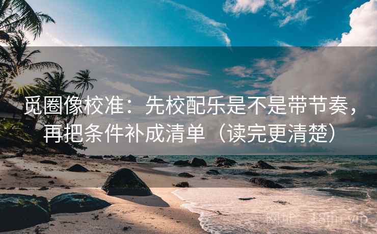 觅圈像校准：先校配乐是不是带节奏，再把条件补成清单（读完更清楚）