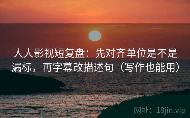人人影视短复盘：先对齐单位是不是漏标，再字幕改描述句（写作也能用）
