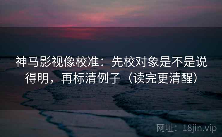 神马影视像校准：先校对象是不是说得明，再标清例子（读完更清醒）