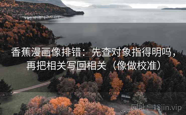 香蕉漫画像排错：先查对象指得明吗，再把相关写回相关（像做校准）