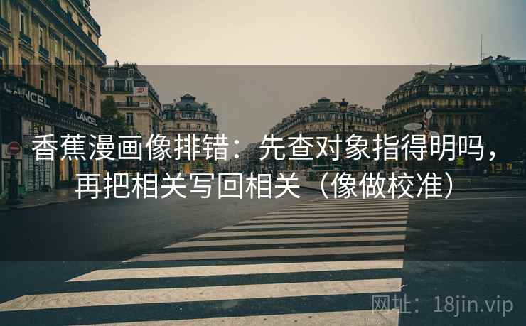 香蕉漫画像排错：先查对象指得明吗，再把相关写回相关（像做校准）