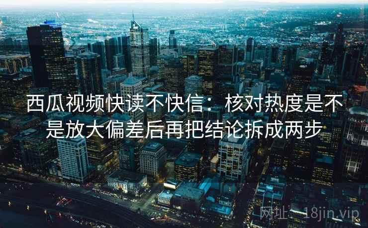 西瓜视频快读不快信：核对热度是不是放大偏差后再把结论拆成两步