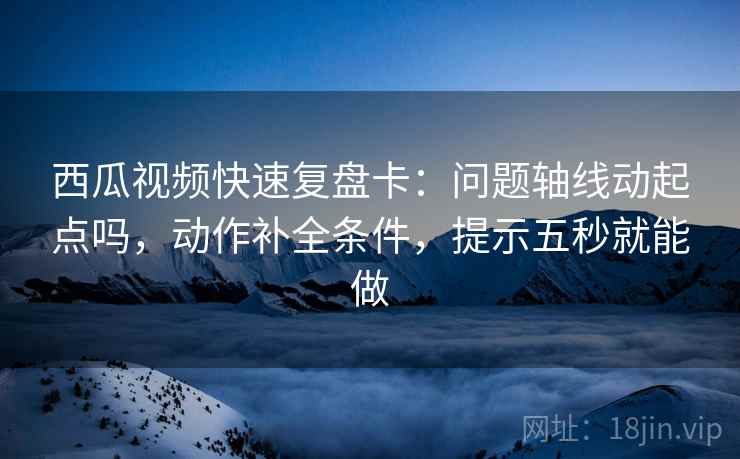 西瓜视频快速复盘卡：问题轴线动起点吗，动作补全条件，提示五秒就能做