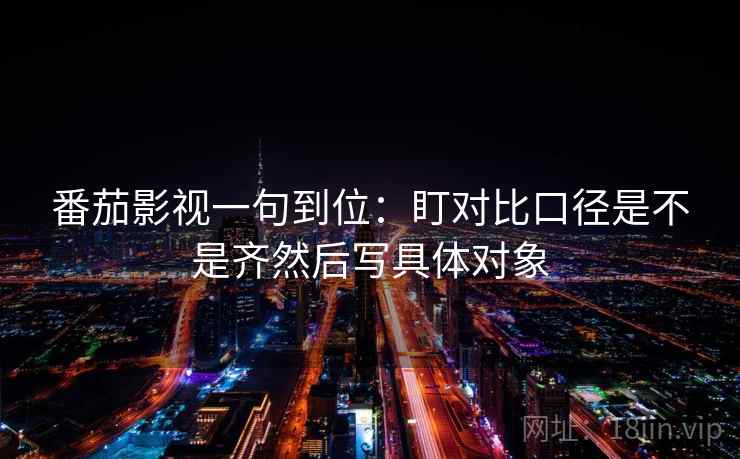 番茄影视一句到位：盯对比口径是不是齐然后写具体对象