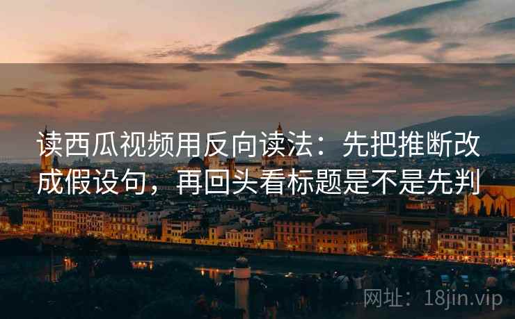 读西瓜视频用反向读法：先把推断改成假设句，再回头看标题是不是先判