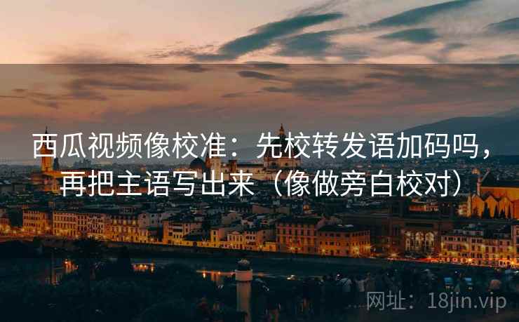 西瓜视频像校准：先校转发语加码吗，再把主语写出来（像做旁白校对）