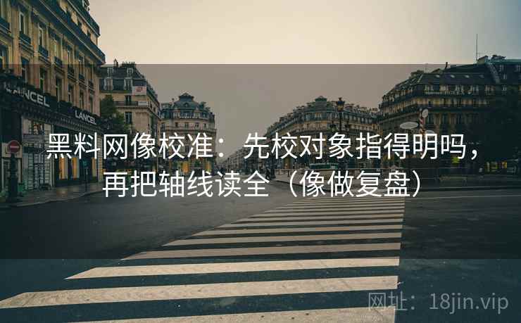 黑料网像校准：先校对象指得明吗，再把轴线读全（像做复盘）