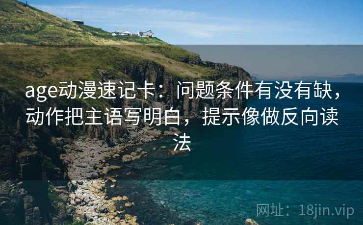 age动漫速记卡：问题条件有没有缺，动作把主语写明白，提示像做反向读法