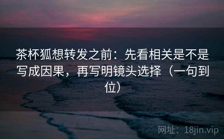 茶杯狐想转发之前：先看相关是不是写成因果，再写明镜头选择（一句到位）