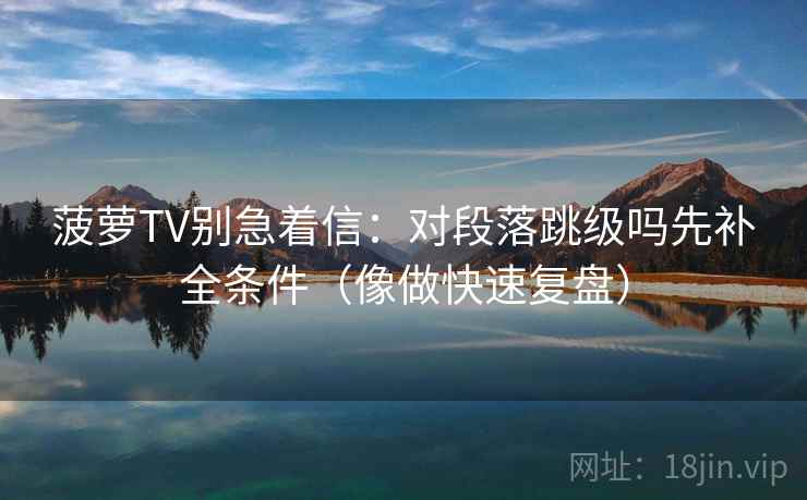 菠萝TV别急着信：对段落跳级吗先补全条件（像做快速复盘）