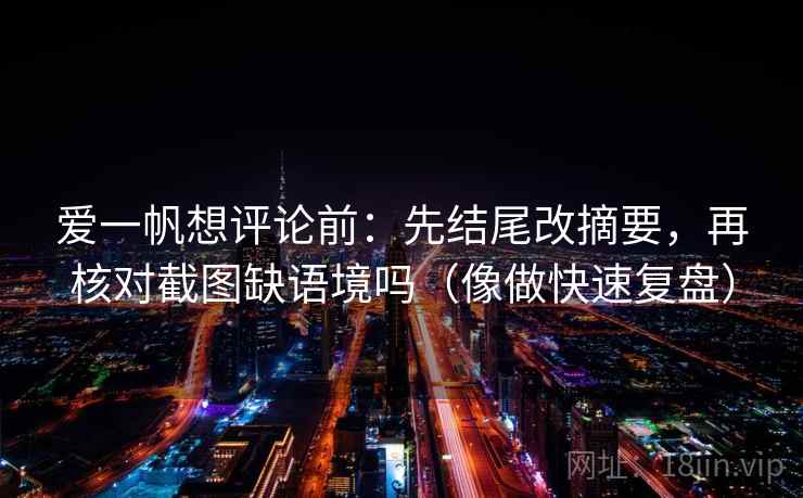 爱一帆想评论前：先结尾改摘要，再核对截图缺语境吗（像做快速复盘）