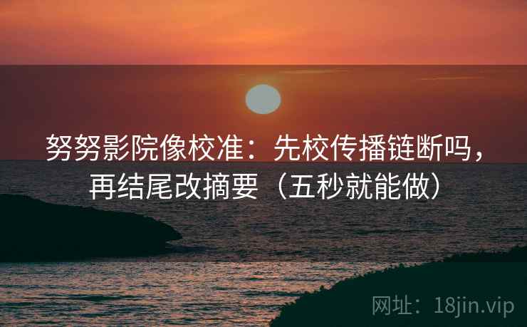 努努影院像校准：先校传播链断吗，再结尾改摘要（五秒就能做）