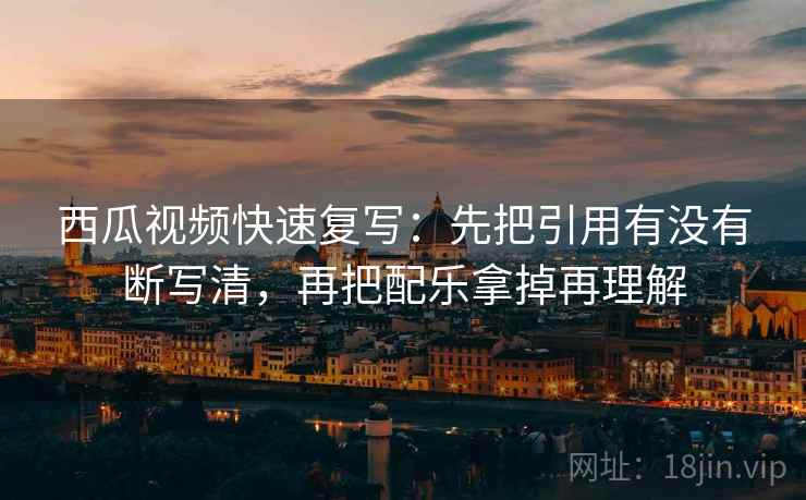 西瓜视频快速复写：先把引用有没有断写清，再把配乐拿掉再理解