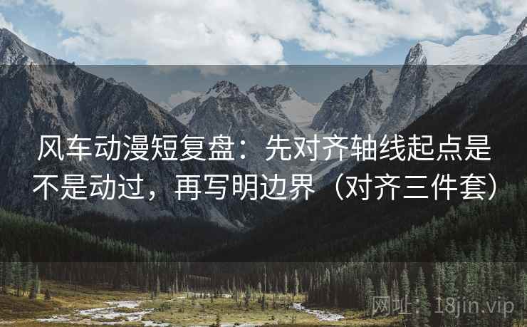 风车动漫短复盘：先对齐轴线起点是不是动过，再写明边界（对齐三件套）