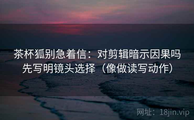 茶杯狐别急着信：对剪辑暗示因果吗先写明镜头选择（像做读写动作）