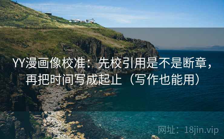 YY漫画像校准：先校引用是不是断章，再把时间写成起止（写作也能用）