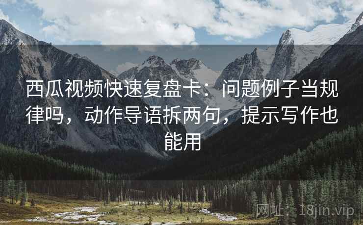 西瓜视频快速复盘卡：问题例子当规律吗，动作导语拆两句，提示写作也能用