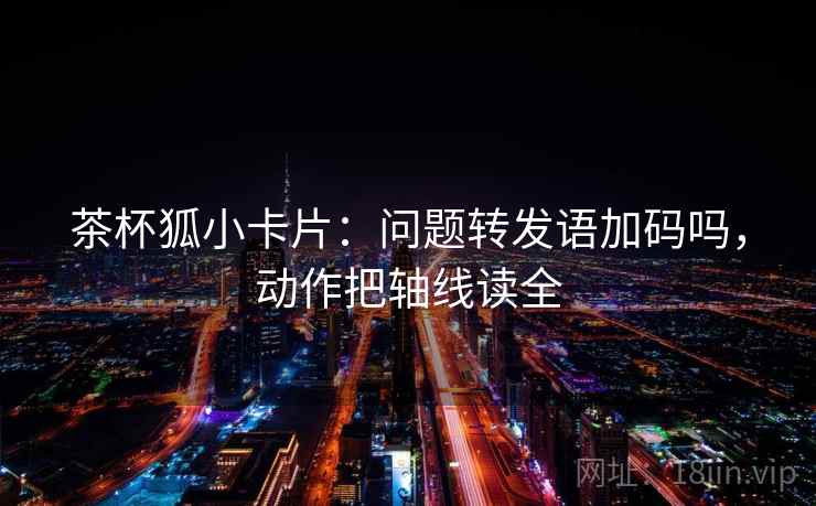 茶杯狐小卡片:问题转发语加码吗,动作把轴线读全 茶杯狐小卡片:问题转发语加码吗,动作把轴线读全