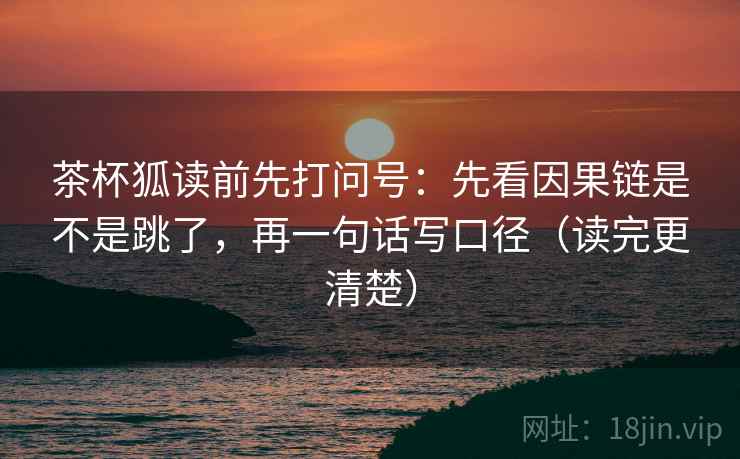 茶杯狐读前先打问号:先看因果链是不是跳了,再一句话写口径(读完更清楚) 茶杯狐读前先打问号:先看因果链是不是跳了,再一句话写口径(读完更清楚)