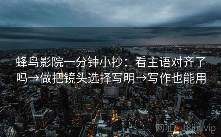 蜂鸟影院一分钟小抄:看主语对齐了吗→做把镜头选择写明→写作也能用 蜂鸟影院一分钟小抄:看主语对齐了吗→做把镜头选择写明→写作也能用