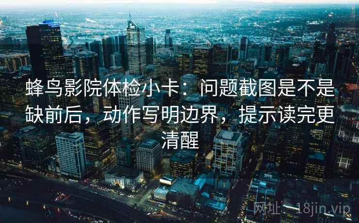 蜂鸟影院体检小卡:问题截图是不是缺前后,动作写明边界,提示读完更清醒 蜂鸟影院体检小卡:问题截图是不是缺前后,动作写明边界,提示读完更清醒