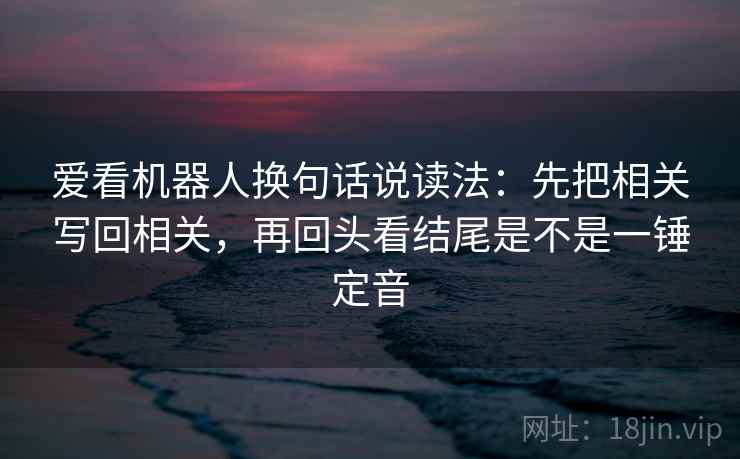 爱看机器人换句话说读法:先把相关写回相关,再回头看结尾是不是一锤定音 爱看机器人换句话说读法:先把相关写回相关,再回头看结尾是不是一锤定音
