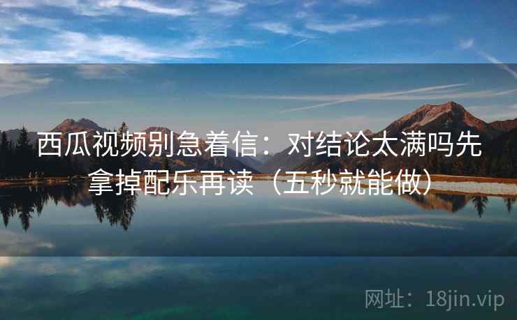 西瓜视频别急着信：对结论太满吗先拿掉配乐再读（五秒就能做）