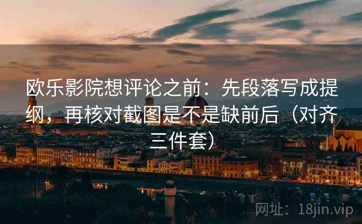 欧乐影院想评论之前：先段落写成提纲，再核对截图是不是缺前后（对齐三件套）