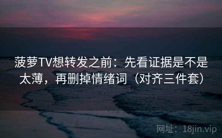 菠萝TV想转发之前：先看证据是不是太薄，再删掉情绪词（对齐三件套）