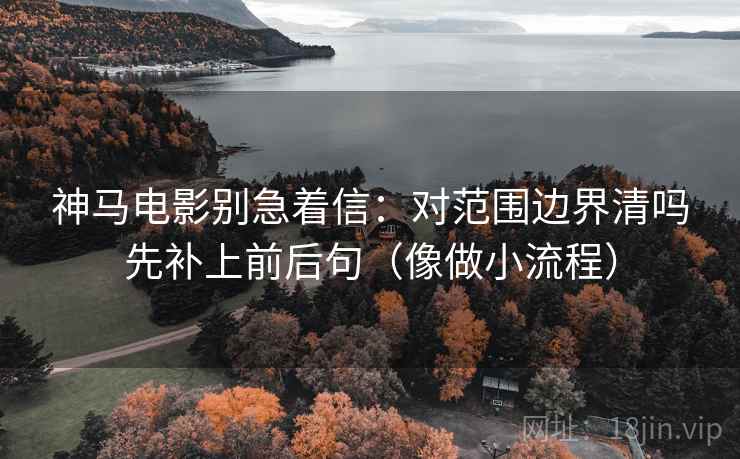 神马电影别急着信:对范围边界清吗先补上前后句(像做小流程) 神马电影别急着信:对范围边界清吗先补上前后句(像做小流程)