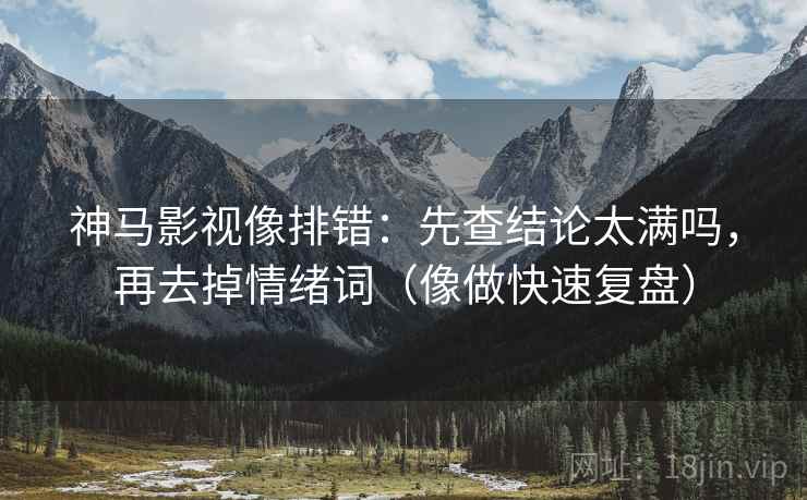 神马影视像排错：先查结论太满吗，再去掉情绪词（像做快速复盘）