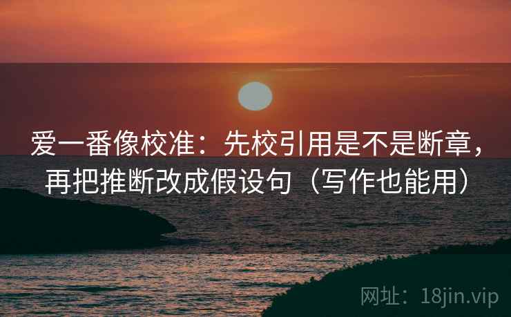 爱一番像校准:先校引用是不是断章,再把推断改成假设句(写作也能用) 爱一番像校准:先校引用是不是断章,再把推断改成假设句(写作也能用)