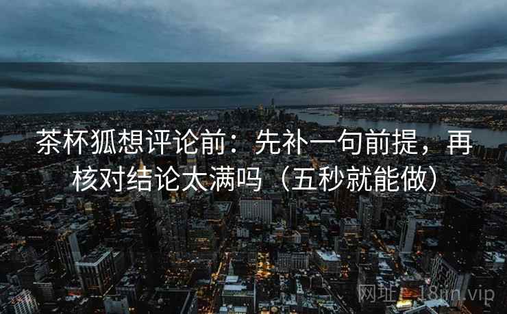 茶杯狐想评论前：先补一句前提，再核对结论太满吗（五秒就能做）